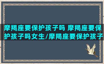 摩羯座要保护孩子吗 摩羯座要保护孩子吗女生/摩羯座要保护孩子吗 摩羯座要保护孩子吗女生-我的网站